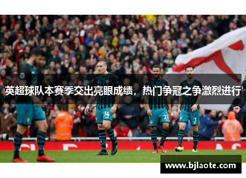 英超球队本赛季交出亮眼成绩，热门争冠之争激烈进行