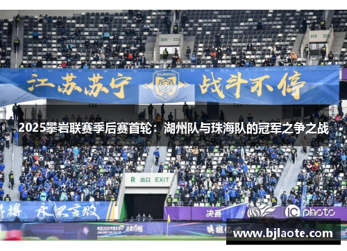 2025攀岩联赛季后赛首轮：湖州队与珠海队的冠军之争之战